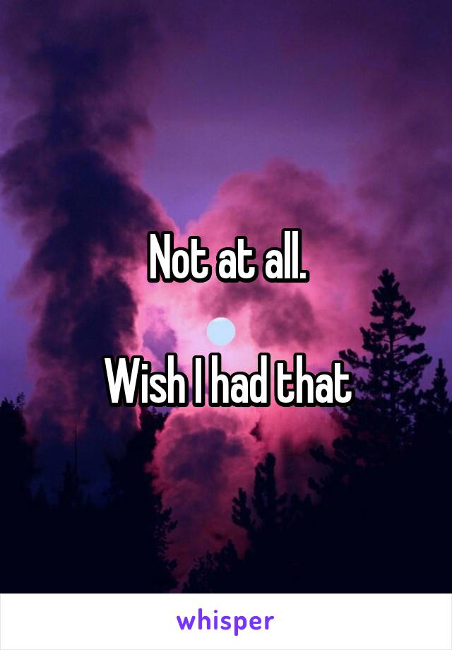 Not at all.

Wish I had that