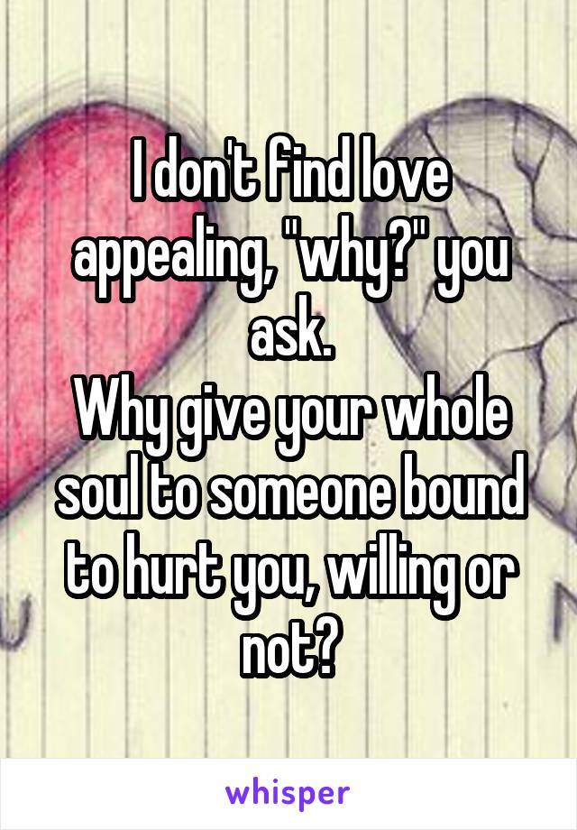 I don't find love appealing, "why?" you ask.
Why give your whole soul to someone bound to hurt you, willing or not?
