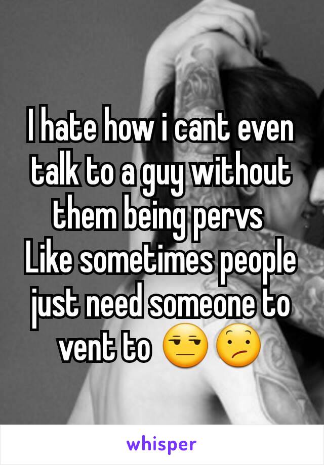 I hate how i cant even talk to a guy without them being pervs 
Like sometimes people just need someone to vent to 😒😕