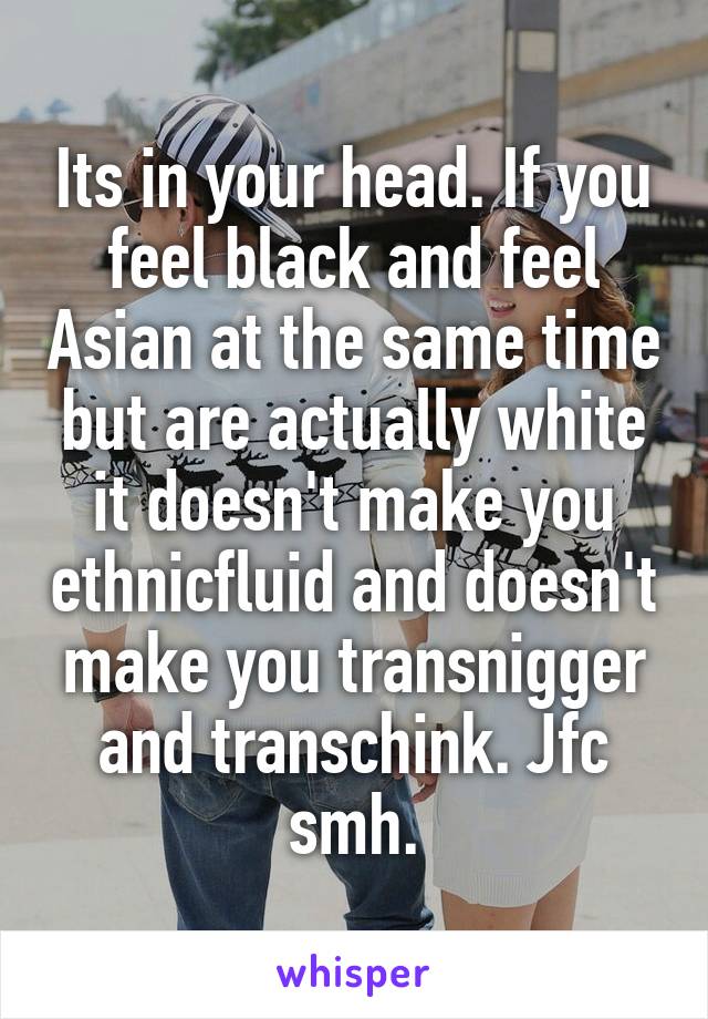Its in your head. If you feel black and feel Asian at the same time but are actually white it doesn't make you ethnicfluid and doesn't make you transnigger and transchink. Jfc smh.