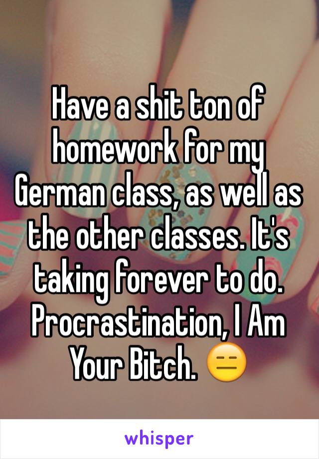 Have a shit ton of homework for my German class, as well as the other classes. It's taking forever to do. Procrastination, I Am Your Bitch. 😑