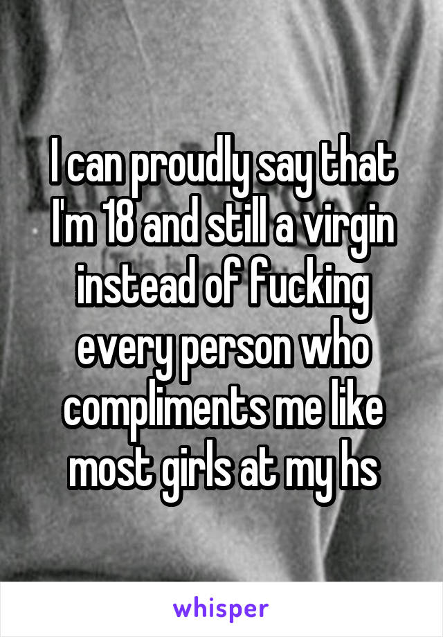 I can proudly say that I'm 18 and still a virgin instead of fucking every person who compliments me like most girls at my hs