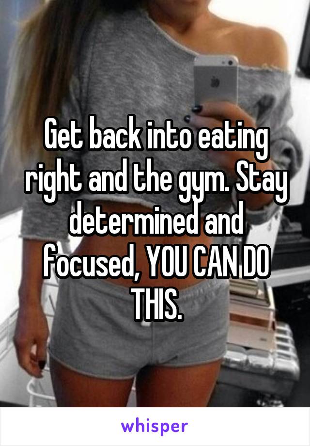 Get back into eating right and the gym. Stay determined and focused, YOU CAN DO THIS.