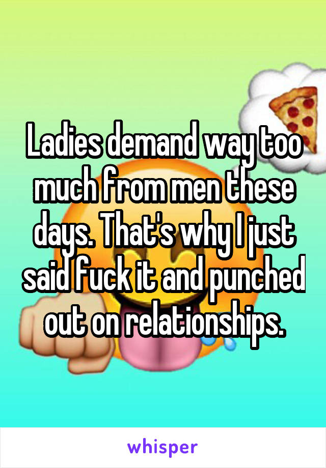 Ladies demand way too much from men these days. That's why I just said fuck it and punched out on relationships.