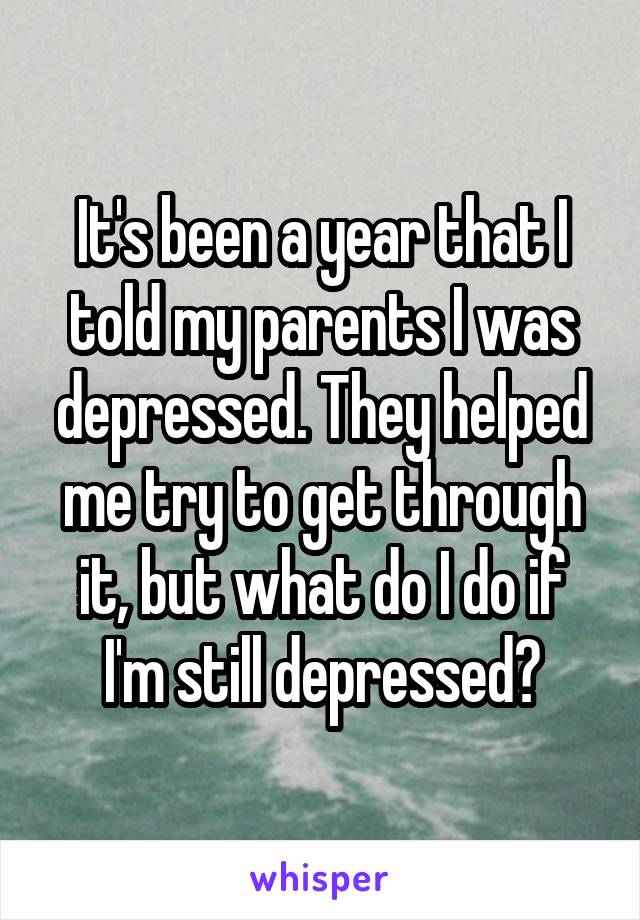 It's been a year that I told my parents I was depressed. They helped me try to get through it, but what do I do if I'm still depressed?