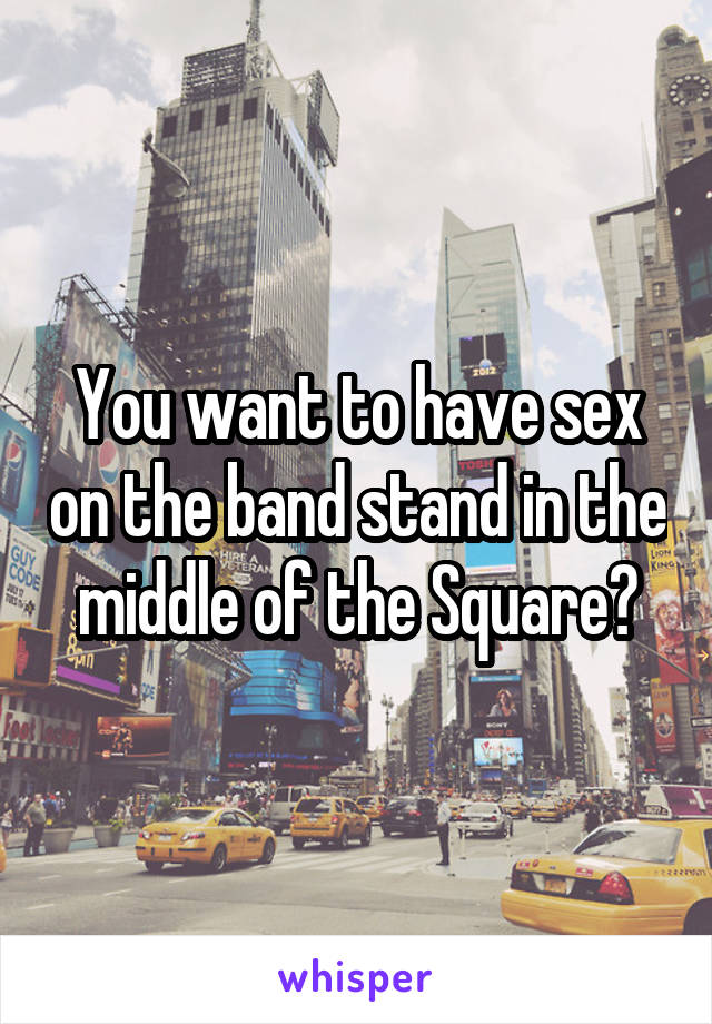 You want to have sex on the band stand in the middle of the Square?
