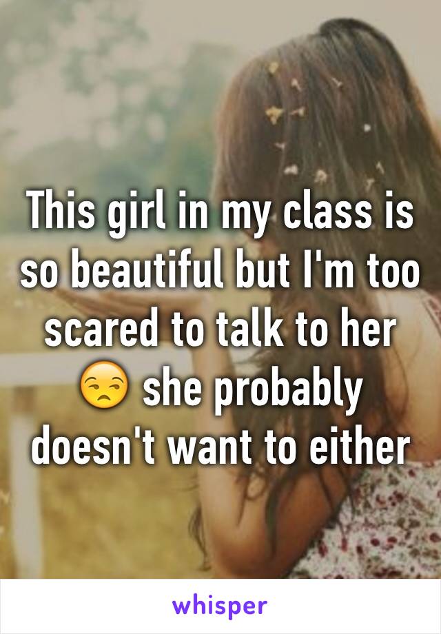 This girl in my class is so beautiful but I'm too scared to talk to her 😒 she probably doesn't want to either 