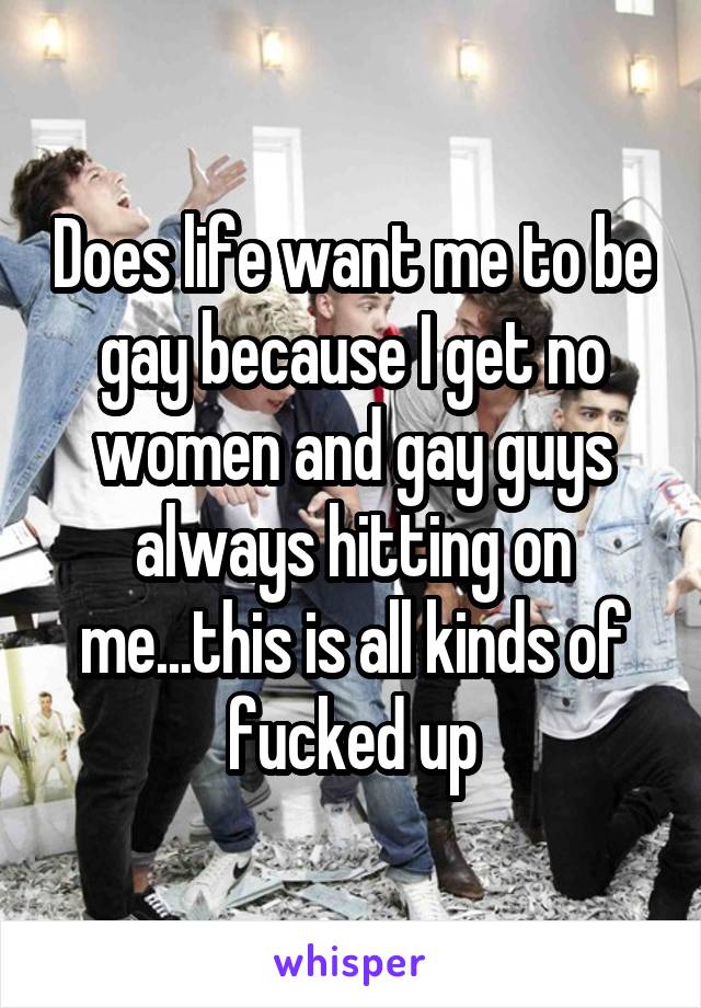 Does life want me to be gay because I get no women and gay guys always hitting on me...this is all kinds of fucked up