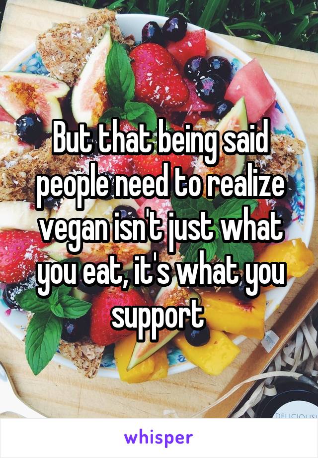 But that being said people need to realize vegan isn't just what you eat, it's what you support 