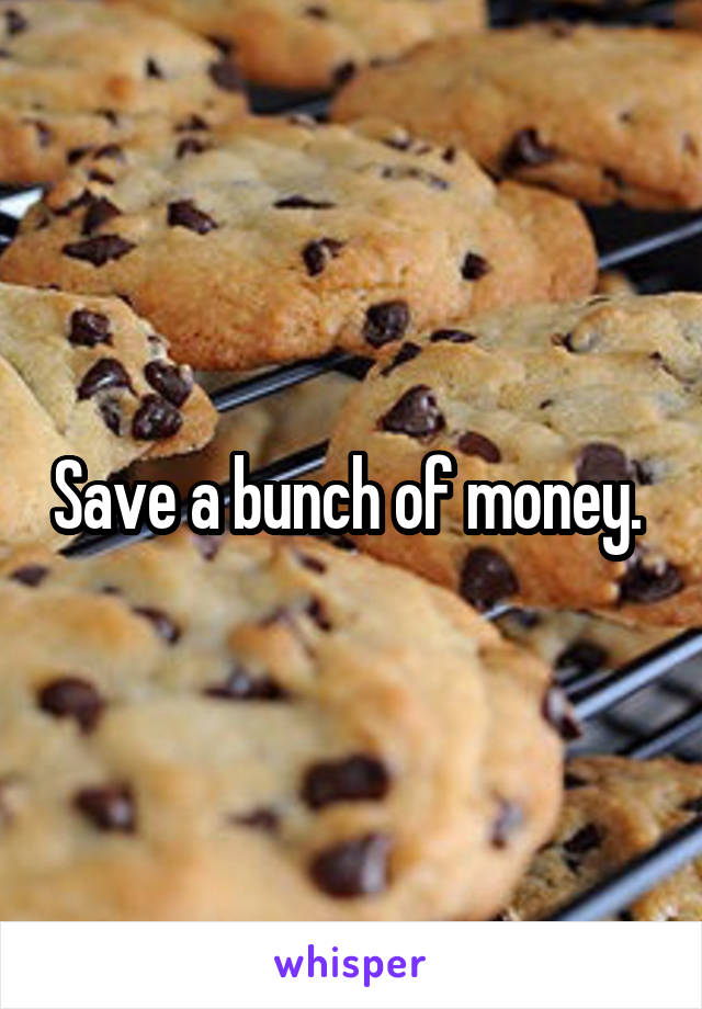 Save a bunch of money. 