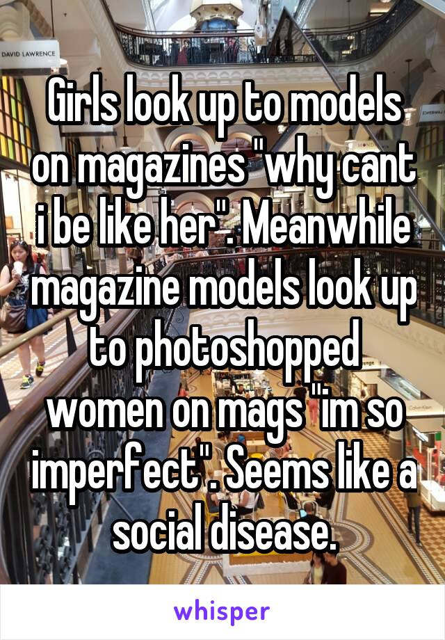 Girls look up to models on magazines "why cant i be like her". Meanwhile magazine models look up to photoshopped women on mags "im so imperfect". Seems like a social disease.