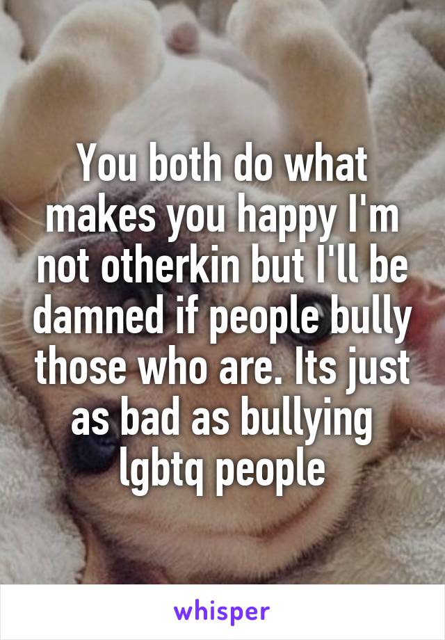 You both do what makes you happy I'm not otherkin but I'll be damned if people bully those who are. Its just as bad as bullying lgbtq people
