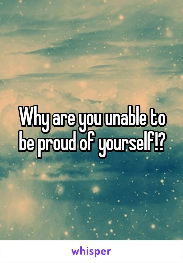 Why are you unable to be proud of yourself!?