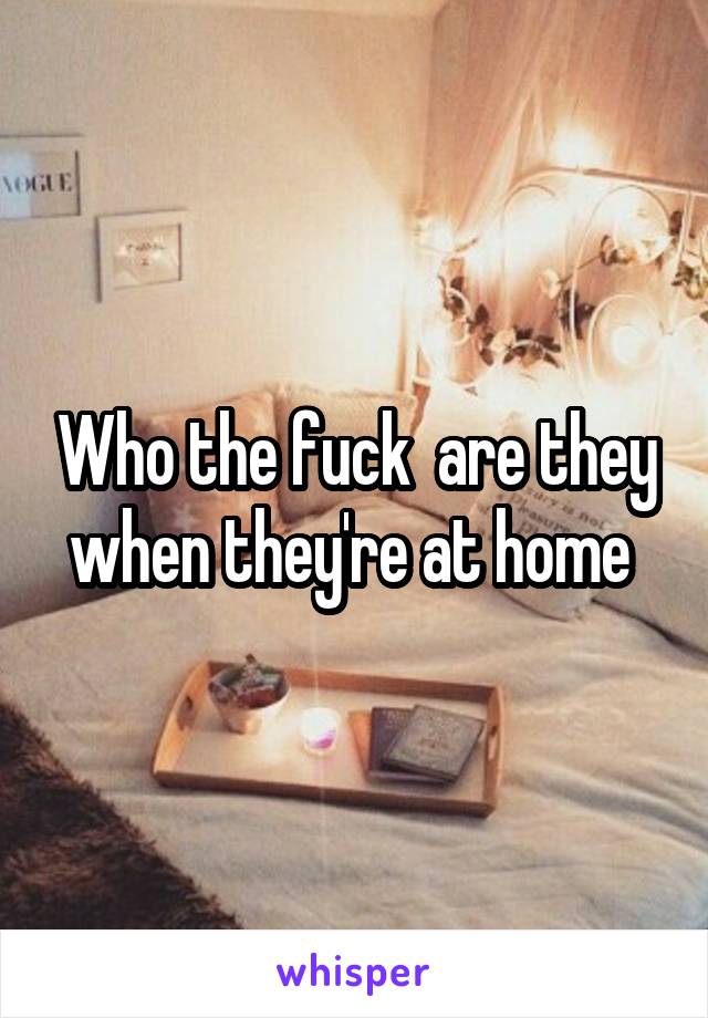 Who the fuck  are they when they're at home 