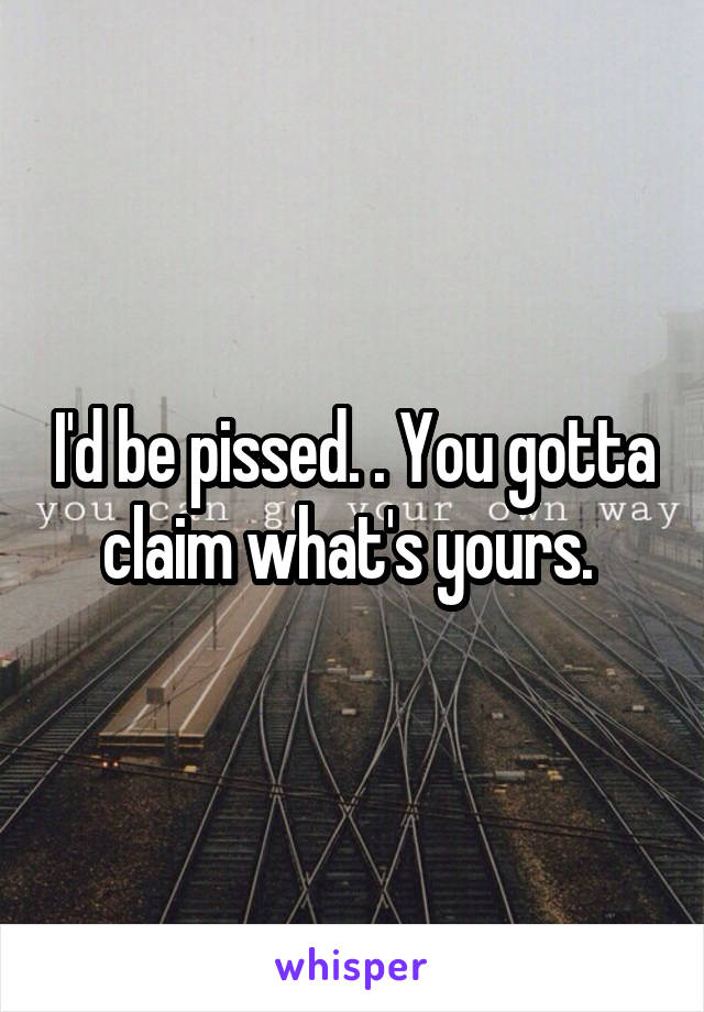 I'd be pissed. . You gotta claim what's yours. 