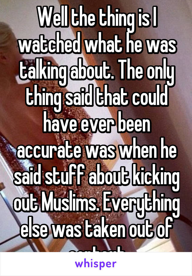 Well the thing is I watched what he was talking about. The only thing said that could have ever been accurate was when he said stuff about kicking out Muslims. Everything else was taken out of context