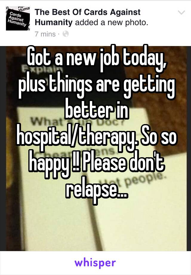 Got a new job today, plus things are getting better in hospital/therapy. So so happy !! Please don't relapse...
