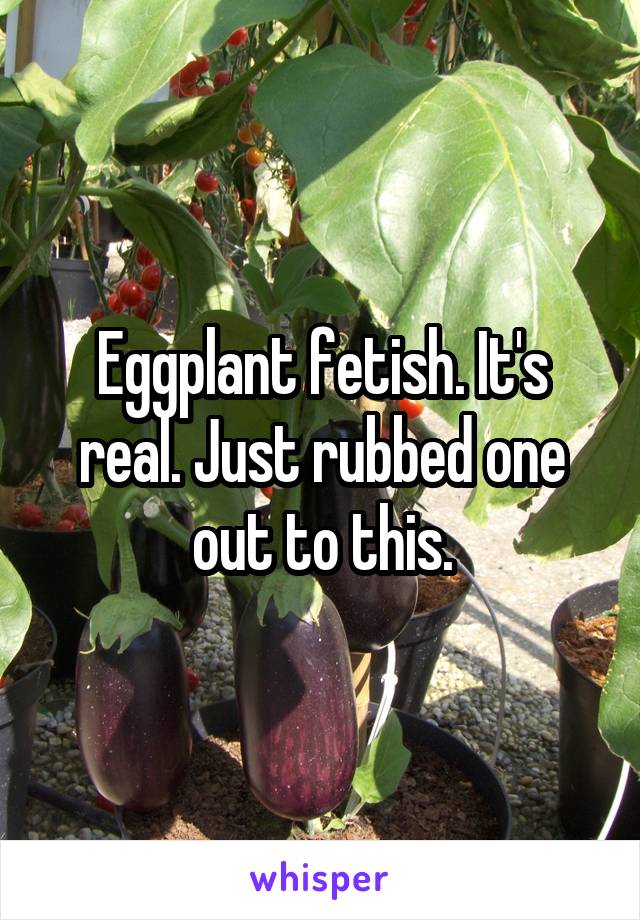 Eggplant fetish. It's real. Just rubbed one out to this.