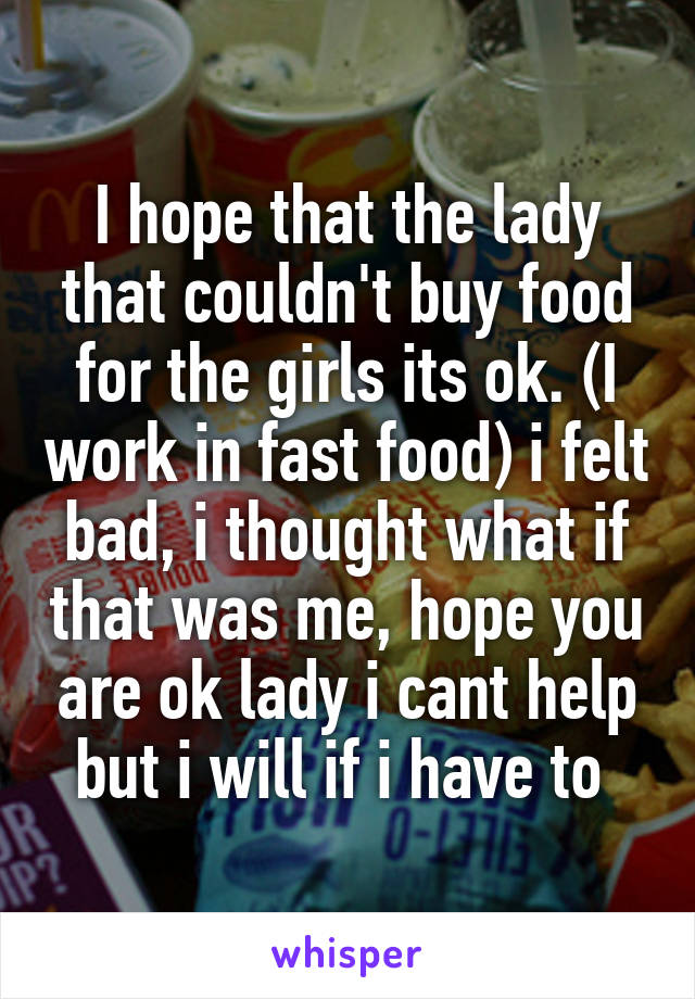 I hope that the lady that couldn't buy food for the girls its ok. (I work in fast food) i felt bad, i thought what if that was me, hope you are ok lady i cant help but i will if i have to 