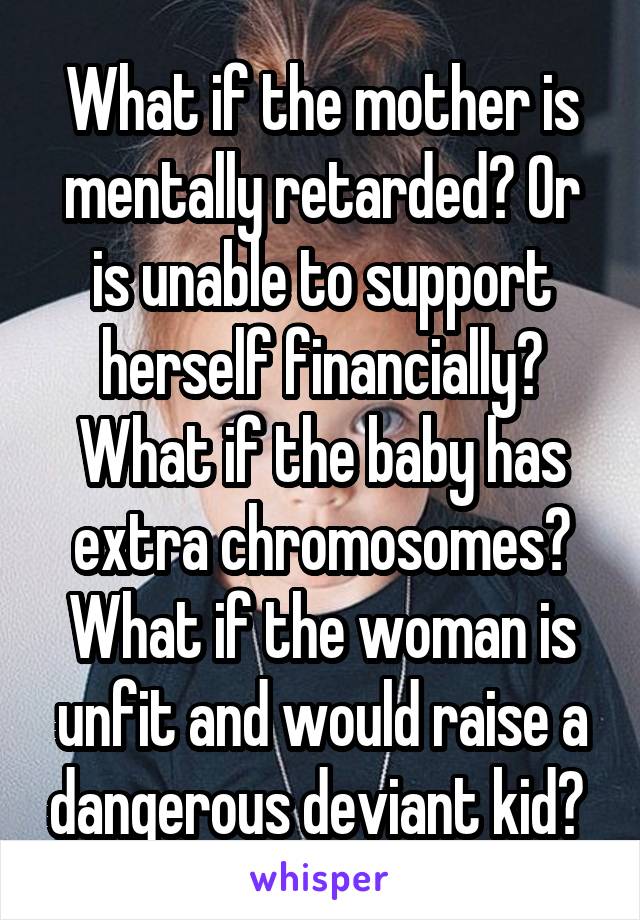 What if the mother is mentally retarded? Or is unable to support herself financially? What if the baby has extra chromosomes? What if the woman is unfit and would raise a dangerous deviant kid? 