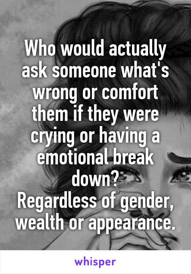 Who would actually ask someone what's wrong or comfort them if they were crying or having a emotional break down?
Regardless of gender, wealth or appearance.