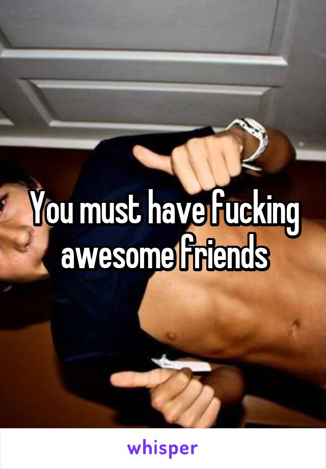 You must have fucking awesome friends