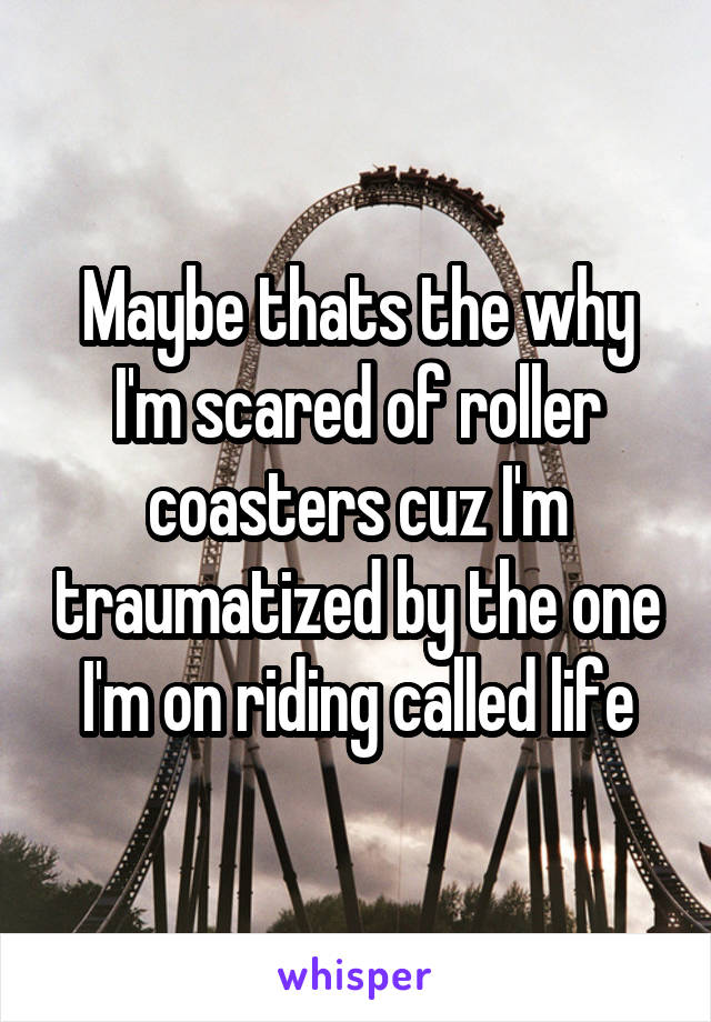 Maybe thats the why I'm scared of roller coasters cuz I'm traumatized by the one I'm on riding called life