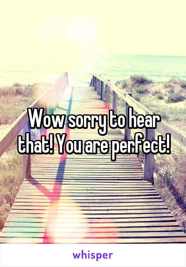Wow sorry to hear that! You are perfect!