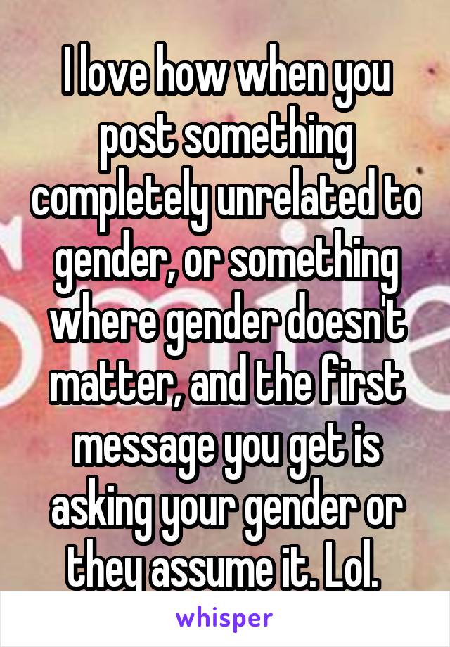 I love how when you post something completely unrelated to gender, or something where gender doesn't matter, and the first message you get is asking your gender or they assume it. Lol. 
