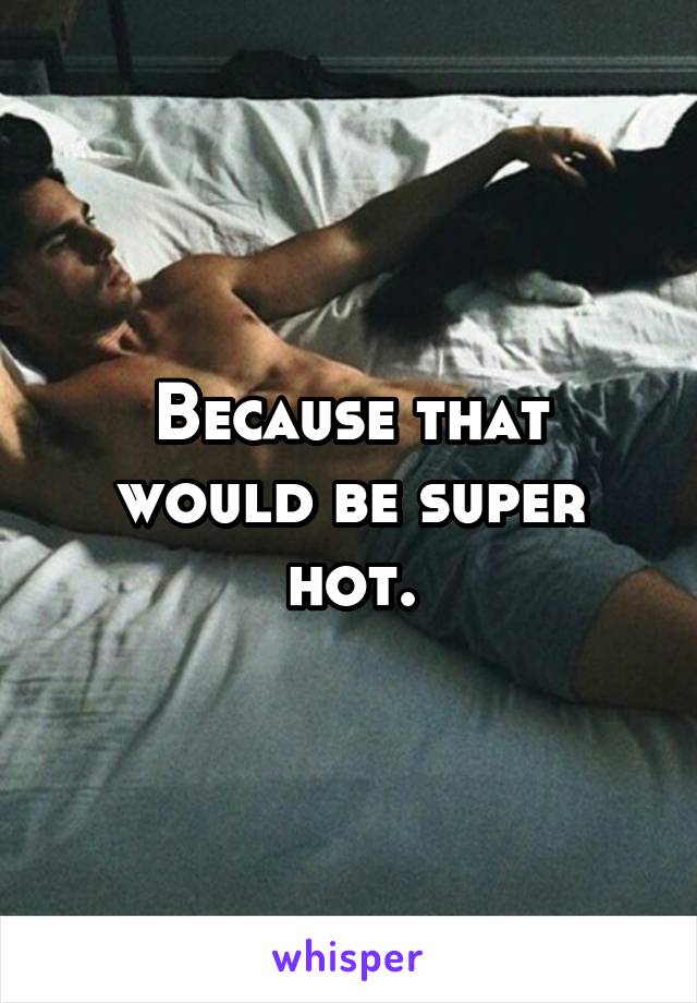 Because that would be super hot.