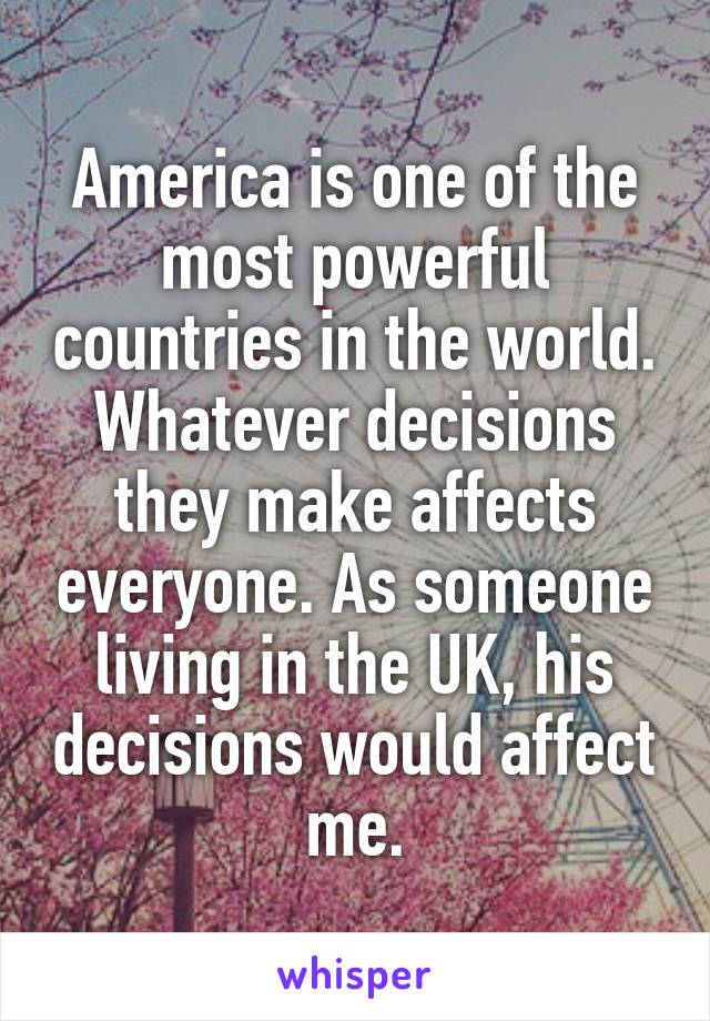 America is one of the most powerful countries in the world. Whatever decisions they make affects everyone. As someone living in the UK, his decisions would affect me.