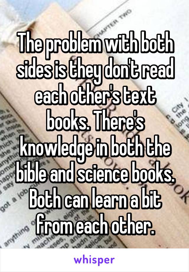 The problem with both sides is they don't read each other's text books. There's knowledge in both the bible and science books. Both can learn a bit from each other.