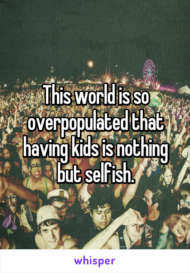This world is so overpopulated that having kids is nothing but selfish.