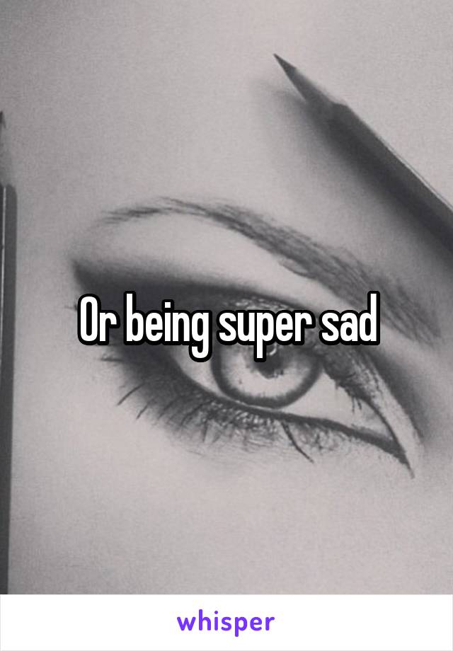 Or being super sad