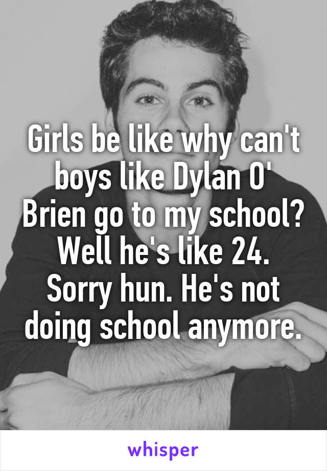 Girls be like why can't boys like Dylan O' Brien go to my school? Well he's like 24. Sorry hun. He's not doing school anymore.