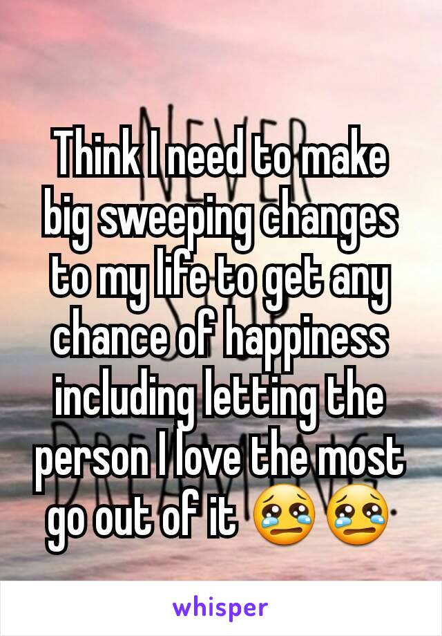 Think I need to make big sweeping changes to my life to get any chance of happiness including letting the person I love the most go out of it 😢😢
