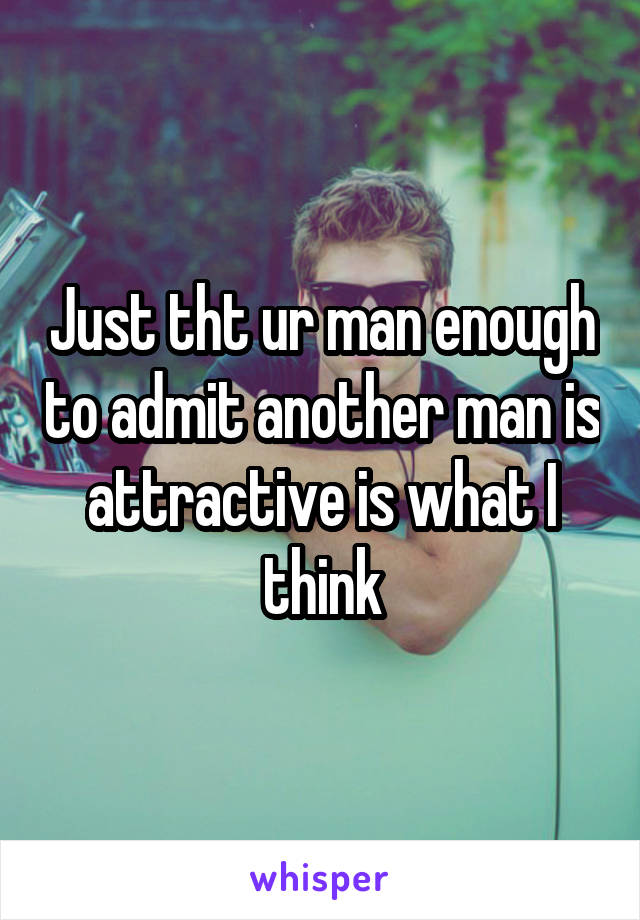 Just tht ur man enough to admit another man is attractive is what I think
