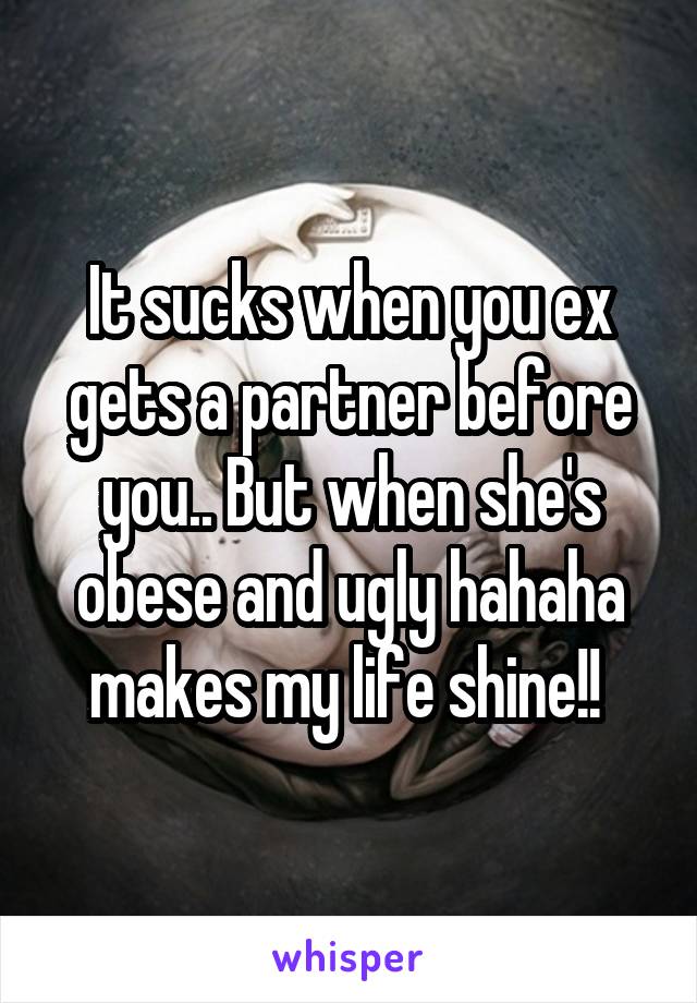It sucks when you ex gets a partner before you.. But when she's obese and ugly hahaha makes my life shine!! 
