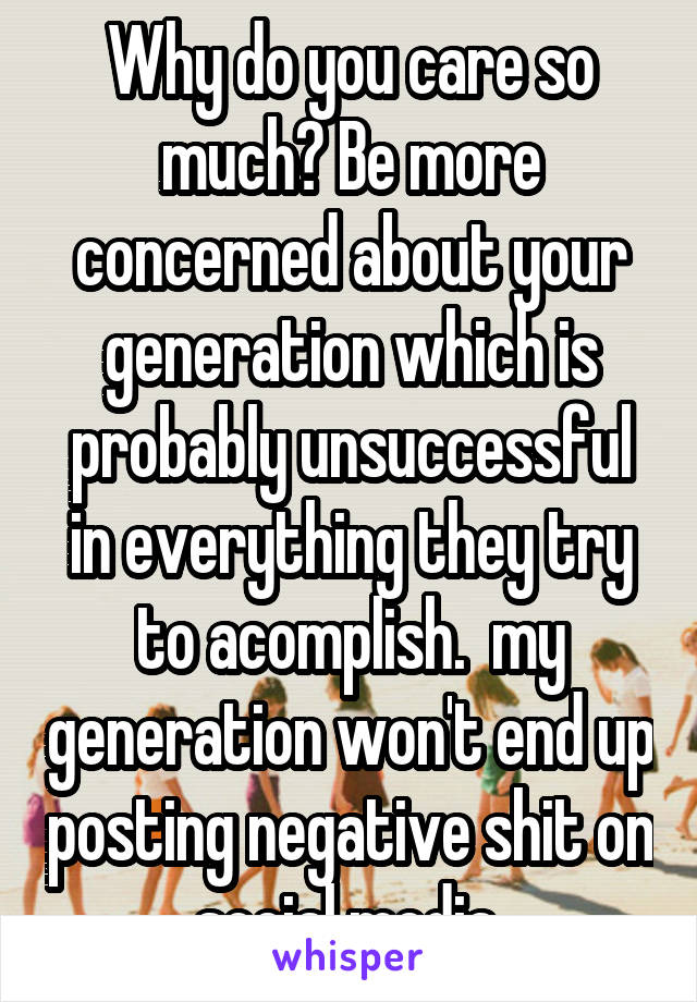 Why do you care so much? Be more concerned about your generation which is probably unsuccessful in everything they try to acomplish.  my generation won't end up posting negative shit on social media 