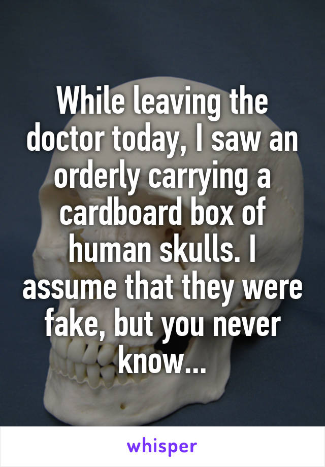 While leaving the doctor today, I saw an orderly carrying a cardboard box of human skulls. I assume that they were fake, but you never know...