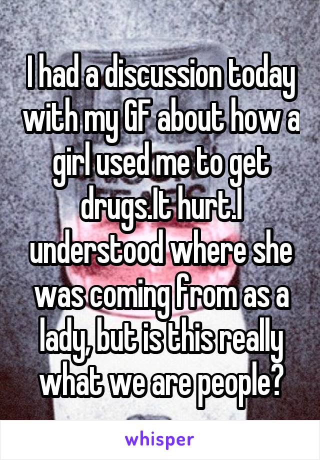 I had a discussion today with my GF about how a girl used me to get drugs.It hurt.I understood where she was coming from as a lady, but is this really what we are people?