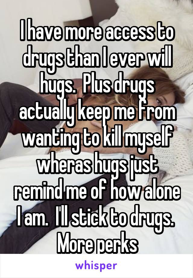 I have more access to drugs than I ever will hugs.  Plus drugs actually keep me from wanting to kill myself wheras hugs just remind me of how alone I am.  I'll stick to drugs.  More perks
