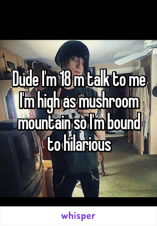 Dude I'm 18 m talk to me I'm high as mushroom mountain so I'm bound to hilarious