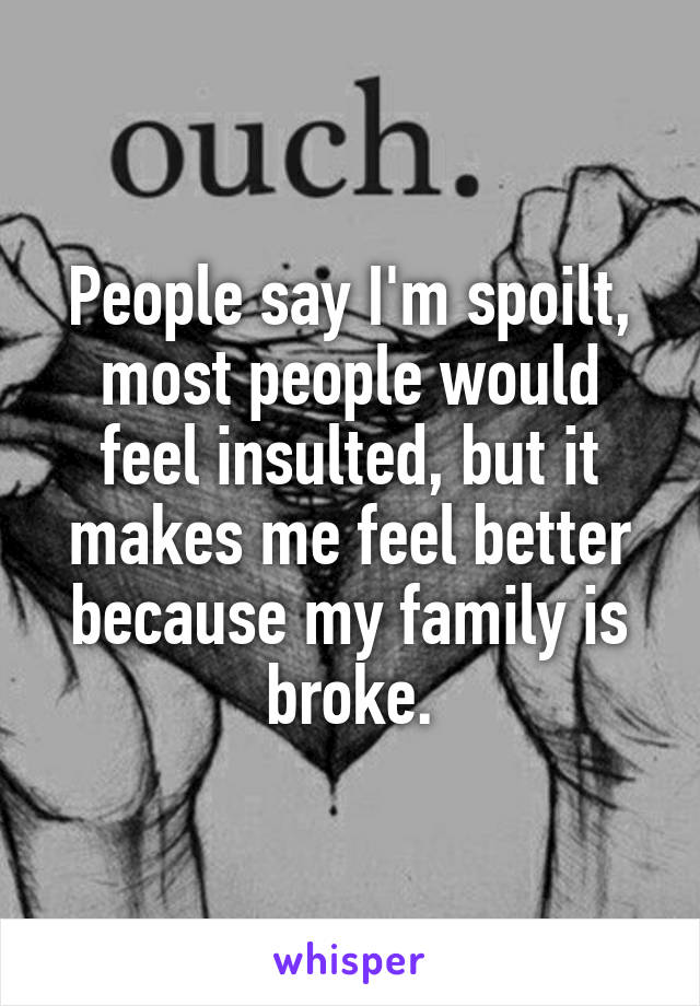 People say I'm spoilt, most people would feel insulted, but it makes me feel better because my family is broke.