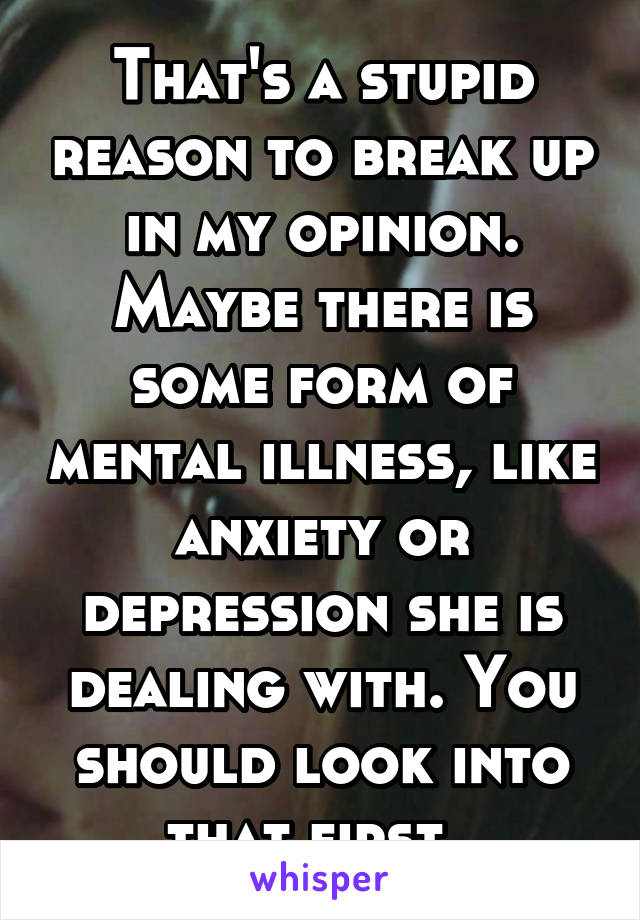 That's a stupid reason to break up in my opinion. Maybe there is some form of mental illness, like anxiety or depression she is dealing with. You should look into that first. 