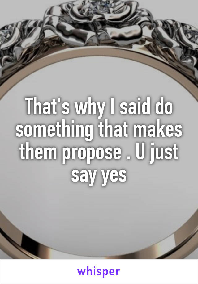 That's why I said do something that makes them propose . U just say yes