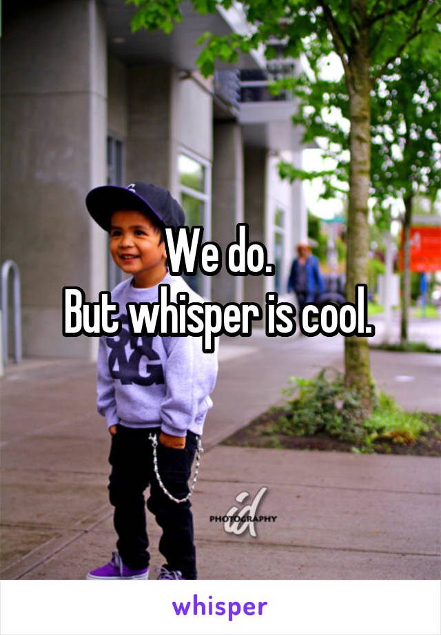 We do. 
But whisper is cool. 
