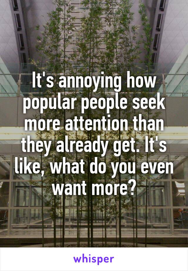 It's annoying how popular people seek more attention than they already get. It's like, what do you even want more?