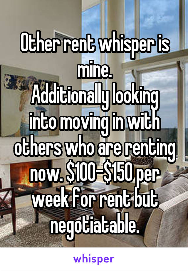 Other rent whisper is mine.
Additionally looking into moving in with others who are renting now. $100-$150 per week for rent but negotiatable.