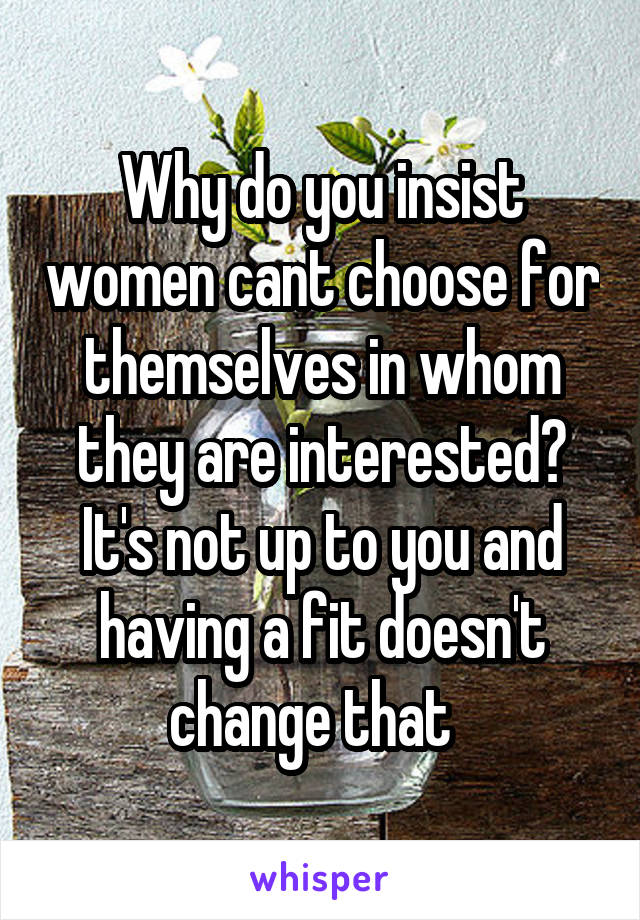 Why do you insist women cant choose for themselves in whom they are interested? It's not up to you and having a fit doesn't change that  